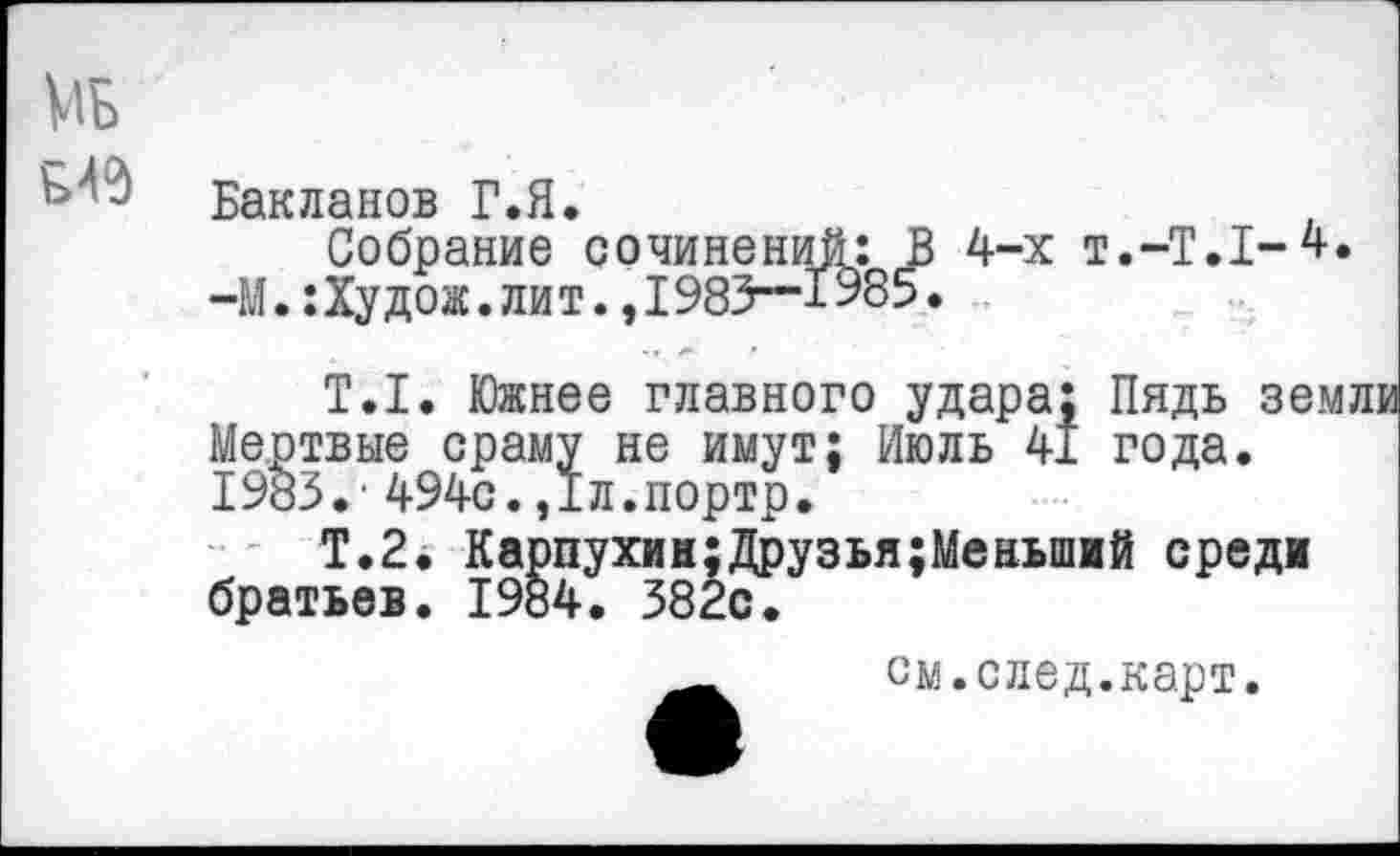 ﻿МБ £49
Бакланов Г.Я.
Собрание сочинений: В 4-х Т.-Т.1-4. —М.: Ху дож. лит., 1983—1585.
Т.1. Южнее главного удара; Пядь земли Мертвые сраму не имут; Июль 41 года. 1983.- 494с.,1л.портр.
Т.2. Карпухин;Друзья;Меньший среди братьев. 1984. 382с.
см.след.карт.